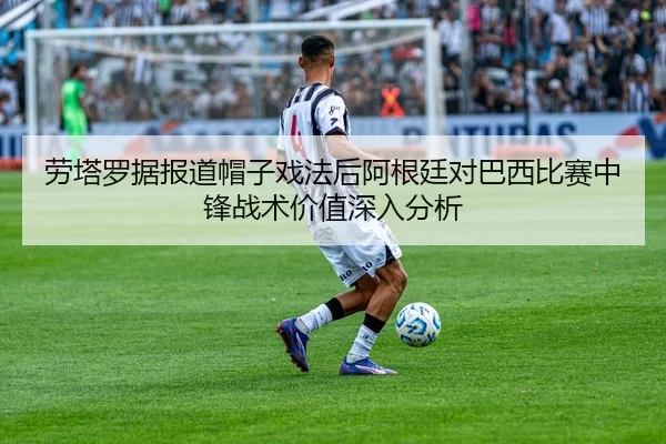 劳塔罗据报道帽子戏法后阿根廷对巴西比赛中锋战术价值深入分析