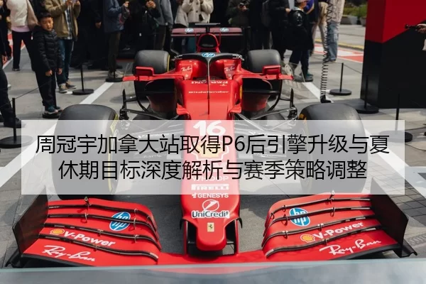 周冠宇加拿大站取得P6后引擎升级与夏休期目标深度解析与赛季策略调整