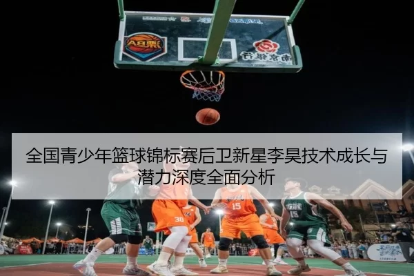 全国青少年篮球锦标赛后卫新星李昊技术成长与潜力深度全面分析