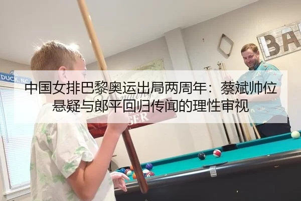 中国女排巴黎奥运出局两周年：蔡斌帅位悬疑与郎平回归传闻的理性审视